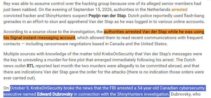On the evening of September 15, 2026, authorities in the Netherlands arrested convicted hacker and ShinyHunters suspect Pepijn van der Stap. Dutch police reportedly used flash-bang grenades in an effort to stun and apprehend Van der Stap as he was logged in to various online accounts.

According to a source close to the investigation, the authorities arrested Van der Stap while he was using his Signal instant messaging account, which allowed them to read recent communications with frequent contacts — including ransomware negotiators based in Canada and the United States.

Multiple sources with knowledge of the matter told KrebsOnSecurity that Van der Stap’s messages were the key to unraveling a murder-for-hire plot that emerged immediately following his arrest. The Dutch news outlet RTL reported last month the two murders were allegedly to be committed abroad, and that there are indications Van der Stap gave the order for the attacks (there is no indication those orders were ever carried out).

On October 9, KrebsOnSecurity broke the news that the FBI arrested a 54-year-old Canadian cybersecurity executive named Edward Dubrovsky in connection with the ShinyHunters investigation.